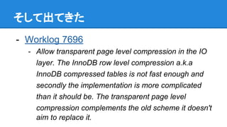 そして出てきた
- Worklog 7696
- Allow transparent page level compression in the IO
layer. The InnoDB row level compression a.k.a
InnoDB compressed tables is not fast enough and
secondly the implementation is more complicated
than it should be. The transparent page level
compression complements the old scheme it doesn't
aim to replace it.
 