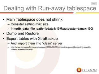 Dealing with Run-away tablespace
• Main Tablespace does not shrink
– Consider setting max size
– innodb_data_file_path=ibdata1:10M:autoextend:max:10G
• Dump and Restore
• Export tables with XtraBackup
– And import them into “clean” server
– http://www.mysqlperformanceblog.com/2009/06/08/impossible-possible-moving-innodb-
tables-between-servers/
-12-
 