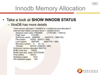 Innodb Memory Allocation
• Take a look at SHOW INNODB STATUS
– XtraDB has more details
Total memory allocated 1100480512; in additional pool allocated 0
Internal hash tables (constant factor + variable factor)
Adaptive hash index 17803896 (17701384 + 102512)
Page hash 1107208
Dictionary cache 8089464 (4427312 + 3662152)
File system 83520 (82672 + 848)
Lock system 2657544 (2657176 + 368)
Recovery system 0 (0 + 0)
Threads 407416 (406936 + 480)
Dictionary memory allocated 3662152
Buffer pool size 65535
Buffer pool size, bytes 1073725440
Free buffers 64515
Database pages 1014
Old database pages 393
-18-
 