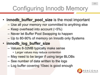 Configuring Innodb Memory
• innodb_buffer_pool_size is the most important
– Use all your memory nor committed to anything else
– Keep overhead into account (~5%)
– Never let Buffer Pool Swapping to happen
– Up to 80-90% of memory on Innodb only Systems
• innodb_log_buffer_size
– Values 8-32MB typically make sense
• Larger values may reduce contention
– May need to be larger if using large BLOBs
– See number of data written to the logs
– Log buffer covering 10sec is good enough
-20-
 