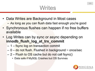 Writes
• Data Writes are Background in Most cases
– As long as you can flush data fast enough you're good
• Synchronous flushes can happen if no free buffers
available
• Log Writes can by sync or async depending on
innodb_flush_log_at_trx_commit
– 1 – fsync log on transaction commit
– 0 – do not flush. Flushed in background ~ once/sec
– 2 – Flush to OS cache but do not call fsync()
• Data safe if MySQL Crashes but OS Survives
-24-
 