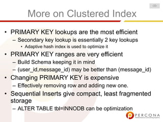 More on Clustered Index
• PRIMARY KEY lookups are the most efficient
– Secondary key lookup is essentially 2 key lookups
• Adaptive hash index is used to optimize it
• PRIMARY KEY ranges are very efficient
– Build Schema keeping it in mind
– (user_id,message_id) may be better than (message_id)
• Changing PRIMARY KEY is expensive
– Effectively removing row and adding new one.
• Sequential Inserts give compact, least fragmented
storage
– ALTER TABLE tbl=INNODB can be optimization
-33-
 