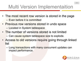 Multi Version Implementaition
• The most recent row version is stored in the page
– Even before it is committed
• Previous row versions stored in undo space
– Located in System tablespace
• The number of versions stored is not limited
– Can cause system tablespace size to explode.
• Access to old versions require going through linked
list
– Long transactions with many concurrent updates can
impact performance.
-40-
 
