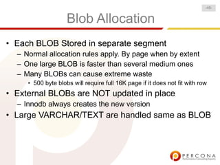 Blob Allocation
• Each BLOB Stored in separate segment
– Normal allocation rules apply. By page when by extent
– One large BLOB is faster than several medium ones
– Many BLOBs can cause extreme waste
• 500 byte blobs will require full 16K page if it does not fit with row
• External BLOBs are NOT updated in place
– Innodb always creates the new version
• Large VARCHAR/TEXT are handled same as BLOB
-46-
 