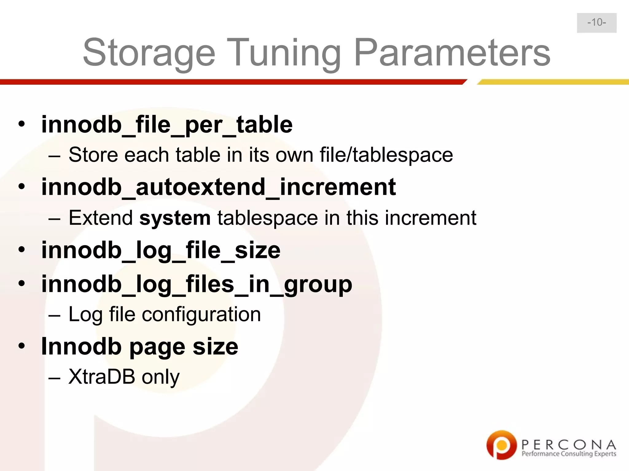 -10-


     Storage Tuning Parameters
• innodb_file_per_table
  – Store each table in its own file/tablespace
• innodb_autoextend_increment
  – Extend system tablespace in this increment
• innodb_log_file_size
• innodb_log_files_in_group
  – Log file configuration
• Innodb page size
  – XtraDB only
 