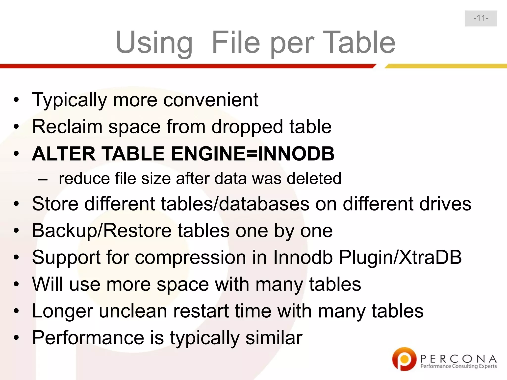 -11-


              Using File per Table
• Typically more convenient
• Reclaim space from dropped table
• ALTER TABLE ENGINE=INNODB
    – reduce file size after data was deleted
•   Store different tables/databases on different drives
•   Backup/Restore tables one by one
•   Support for compression in Innodb Plugin/XtraDB
•   Will use more space with many tables
•   Longer unclean restart time with many tables
•   Performance is typically similar
 