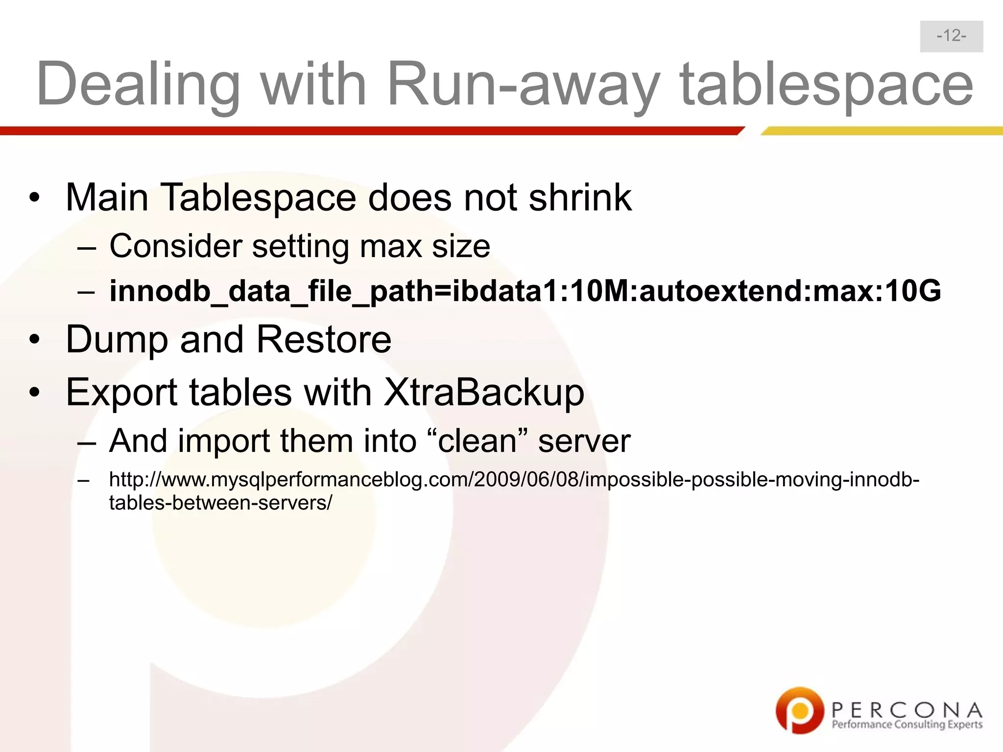-12-


Dealing with Run-away tablespace
• Main Tablespace does not shrink
  – Consider setting max size
  – innodb_data_file_path=ibdata1:10M:autoextend:max:10G
• Dump and Restore
• Export tables with XtraBackup
  – And import them into “clean” server
  – http://www.mysqlperformanceblog.com/2009/06/08/impossible-possible-moving-innodb-
    tables-between-servers/
 