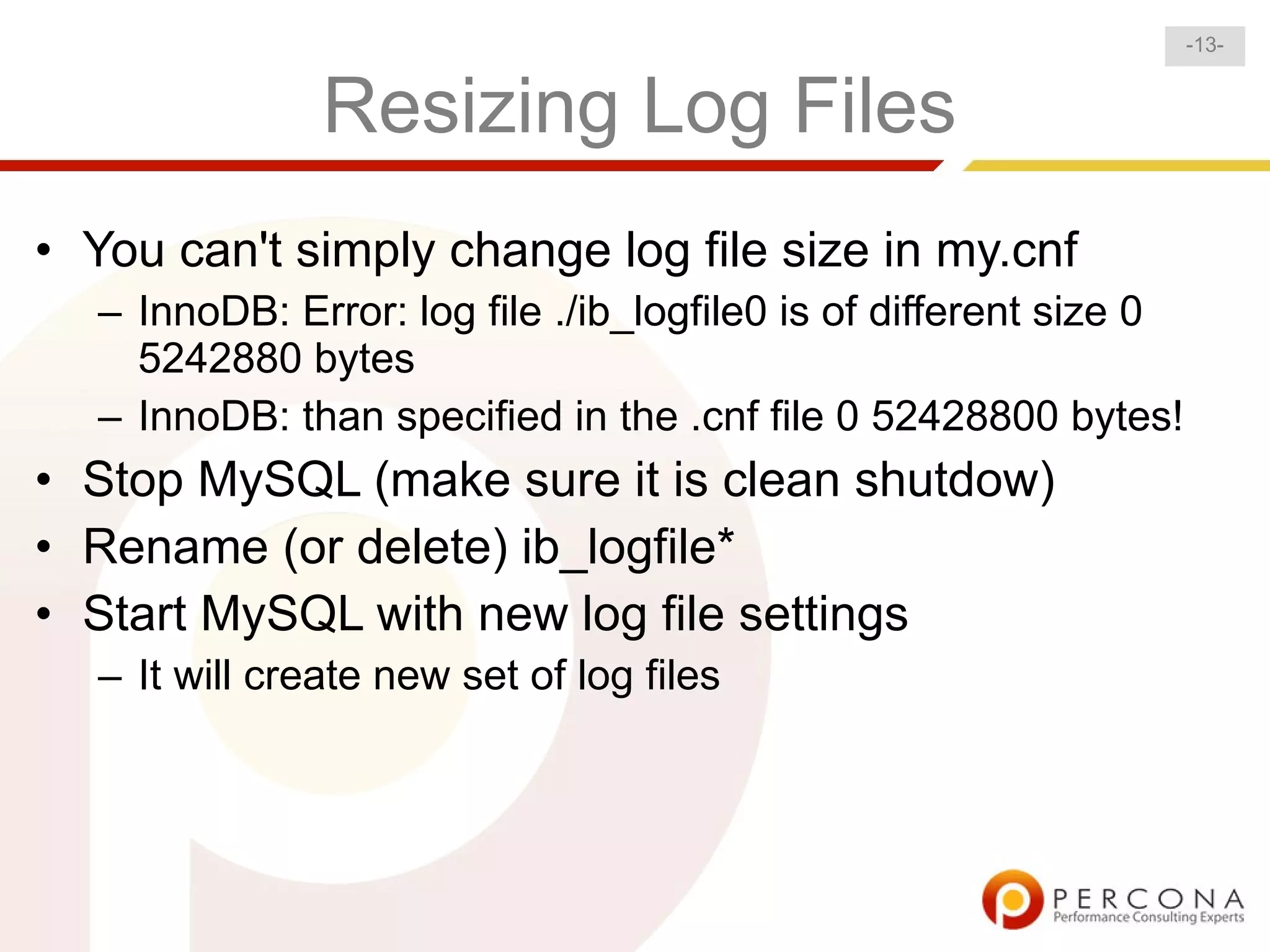 -13-


               Resizing Log Files
• You can't simply change log file size in my.cnf
  – InnoDB: Error: log file ./ib_logfile0 is of different size 0
    5242880 bytes
  – InnoDB: than specified in the .cnf file 0 52428800 bytes!
• Stop MySQL (make sure it is clean shutdow)
• Rename (or delete) ib_logfile*
• Start MySQL with new log file settings
  – It will create new set of log files
 