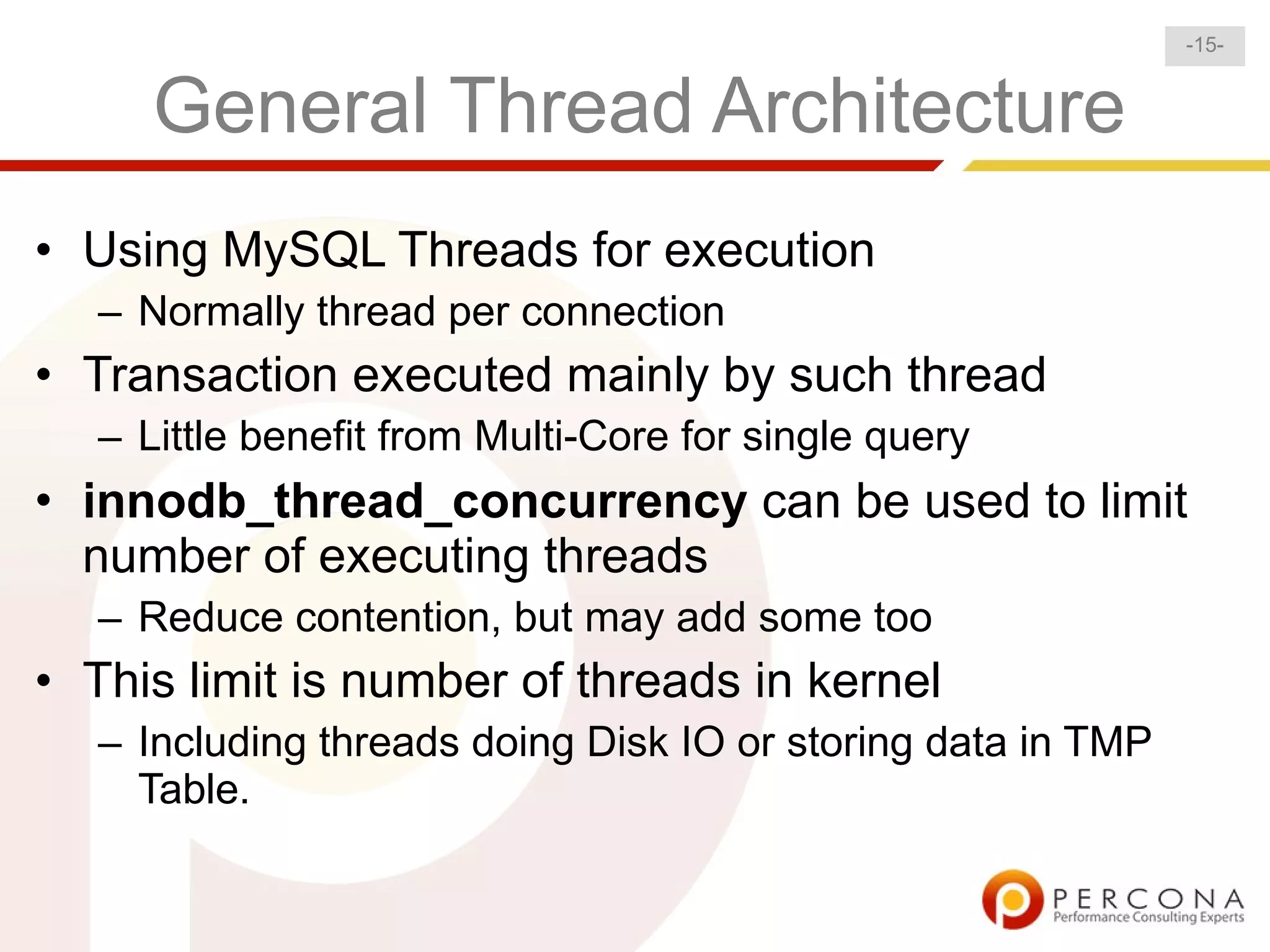 -15-


      General Thread Architecture
• Using MySQL Threads for execution
   – Normally thread per connection
• Transaction executed mainly by such thread
   – Little benefit from Multi-Core for single query
• innodb_thread_concurrency can be used to limit
  number of executing threads
   – Reduce contention, but may add some too
• This limit is number of threads in kernel
   – Including threads doing Disk IO or storing data in TMP
     Table.
 