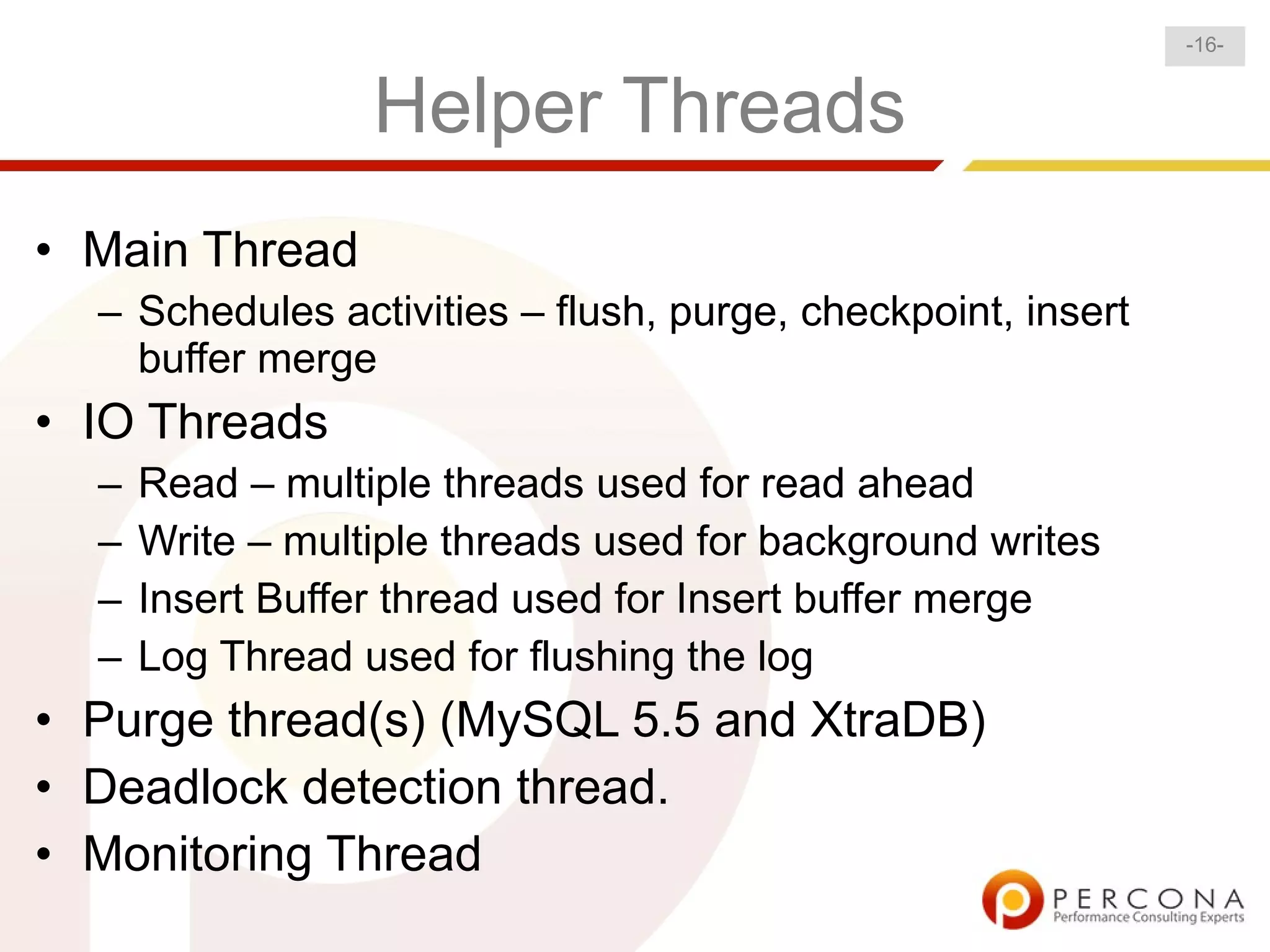 -16-


                  Helper Threads
• Main Thread
  – Schedules activities – flush, purge, checkpoint, insert
    buffer merge
• IO Threads
  –   Read – multiple threads used for read ahead
  –   Write – multiple threads used for background writes
  –   Insert Buffer thread used for Insert buffer merge
  –   Log Thread used for flushing the log
• Purge thread(s) (MySQL 5.5 and XtraDB)
• Deadlock detection thread.
• Monitoring Thread
 