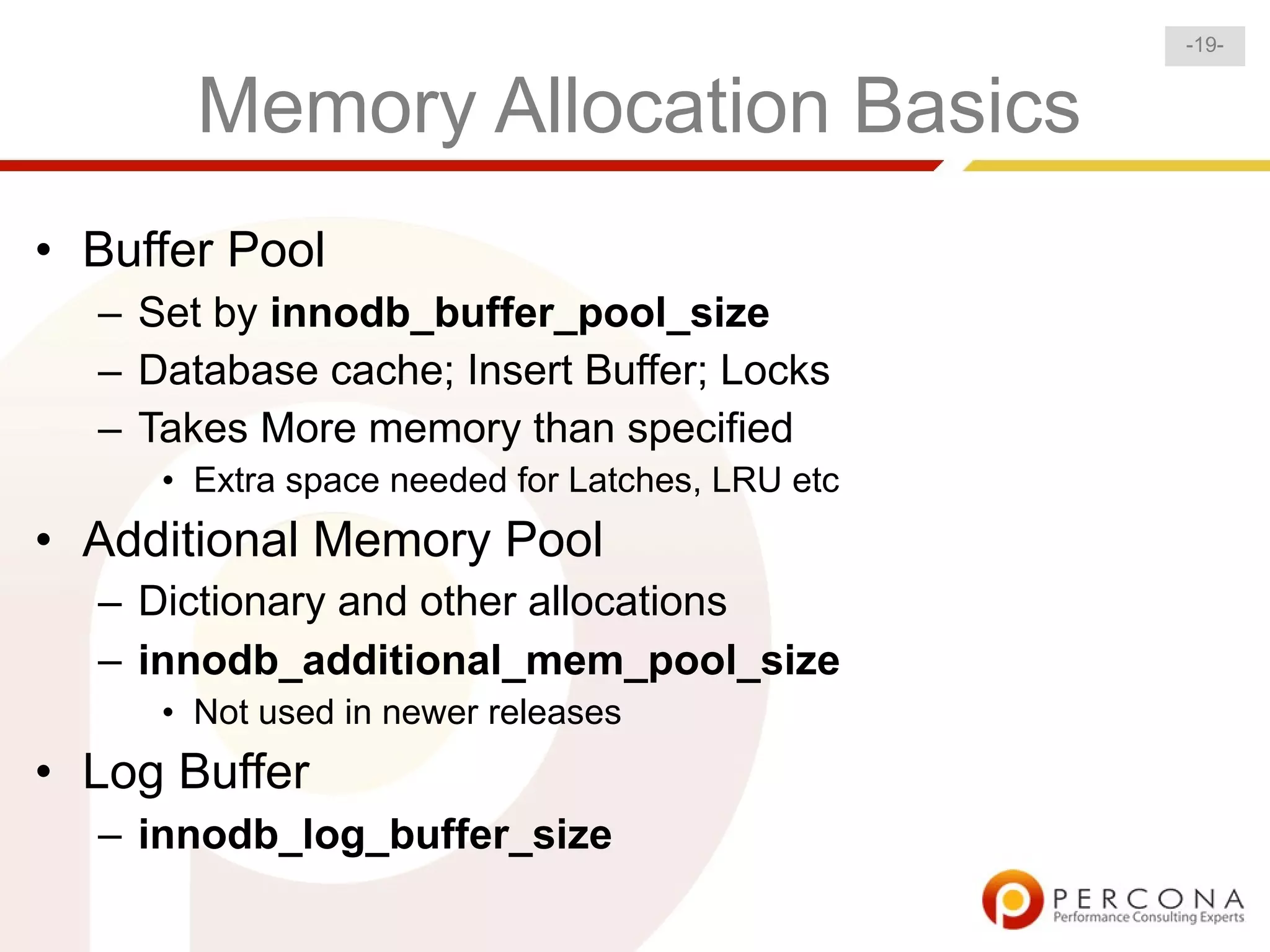 -19-


       Memory Allocation Basics
• Buffer Pool
  – Set by innodb_buffer_pool_size
  – Database cache; Insert Buffer; Locks
  – Takes More memory than specified
     • Extra space needed for Latches, LRU etc
• Additional Memory Pool
  – Dictionary and other allocations
  – innodb_additional_mem_pool_size
     • Not used in newer releases
• Log Buffer
  – innodb_log_buffer_size
 