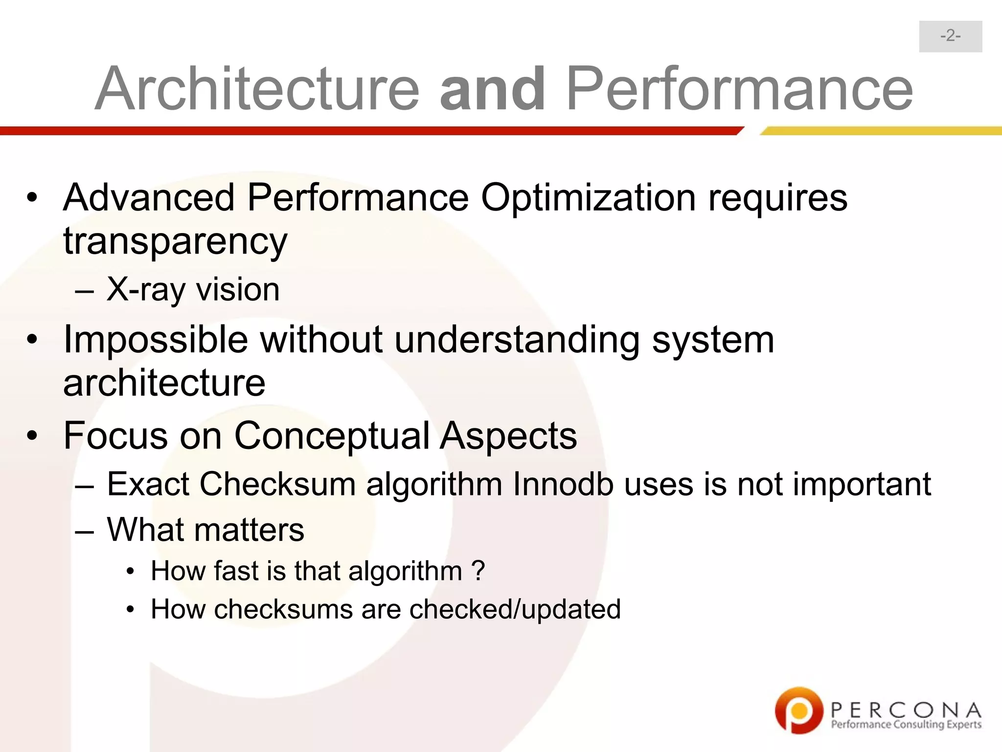 -2-



   Architecture and Performance
• Advanced Performance Optimization requires
  transparency
  – X-ray vision
• Impossible without understanding system
  architecture
• Focus on Conceptual Aspects
  – Exact Checksum algorithm Innodb uses is not important
  – What matters
     • How fast is that algorithm ?
     • How checksums are checked/updated
 