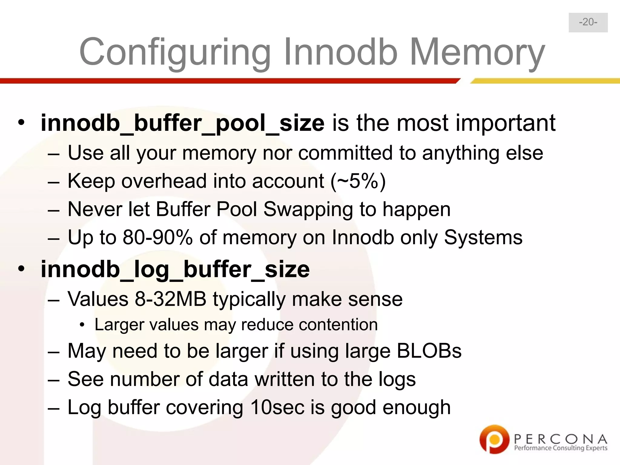 -20-


       Configuring Innodb Memory
• innodb_buffer_pool_size is the most important
  –   Use all your memory nor committed to anything else
  –   Keep overhead into account (~5%)
  –   Never let Buffer Pool Swapping to happen
  –   Up to 80-90% of memory on Innodb only Systems
• innodb_log_buffer_size
  – Values 8-32MB typically make sense
       • Larger values may reduce contention
  – May need to be larger if using large BLOBs
  – See number of data written to the logs
  – Log buffer covering 10sec is good enough
 