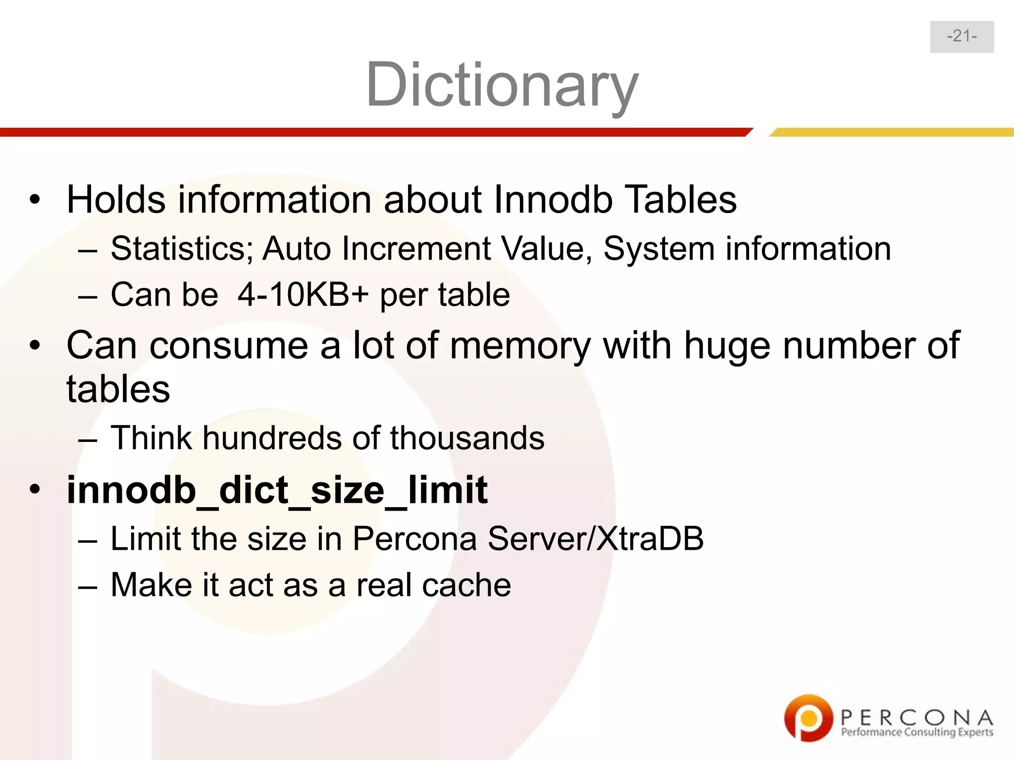 -21-


                    Dictionary
• Holds information about Innodb Tables
  – Statistics; Auto Increment Value, System information
  – Can be 4-10KB+ per table
• Can consume a lot of memory with huge number of
  tables
  – Think hundreds of thousands
• innodb_dict_size_limit
  – Limit the size in Percona Server/XtraDB
  – Make it act as a real cache
 