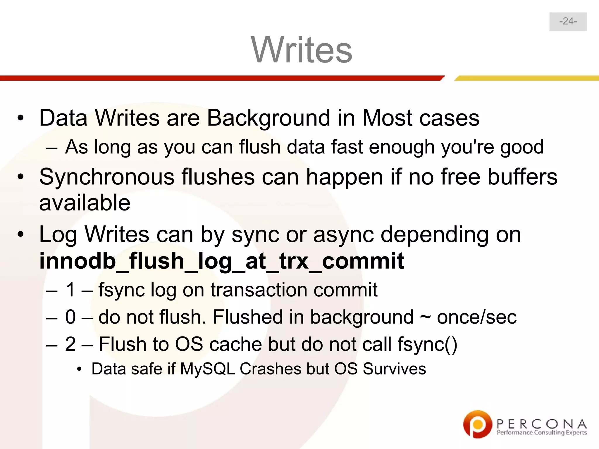 -24-


                          Writes
• Data Writes are Background in Most cases
  – As long as you can flush data fast enough you're good
• Synchronous flushes can happen if no free buffers
  available
• Log Writes can by sync or async depending on
  innodb_flush_log_at_trx_commit
  – 1 – fsync log on transaction commit
  – 0 – do not flush. Flushed in background ~ once/sec
  – 2 – Flush to OS cache but do not call fsync()
     • Data safe if MySQL Crashes but OS Survives
 
