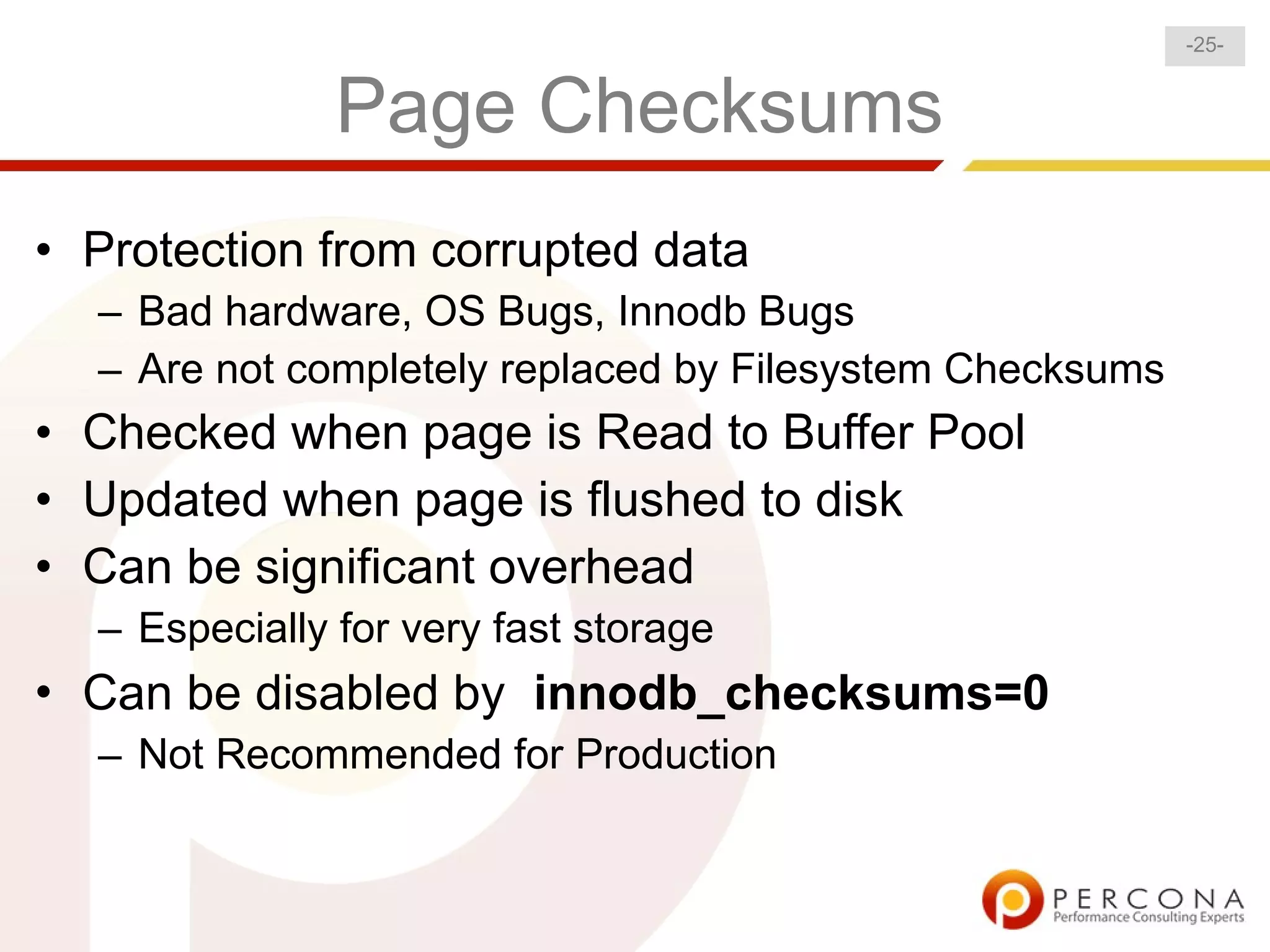 -25-


               Page Checksums
• Protection from corrupted data
  – Bad hardware, OS Bugs, Innodb Bugs
  – Are not completely replaced by Filesystem Checksums
• Checked when page is Read to Buffer Pool
• Updated when page is flushed to disk
• Can be significant overhead
  – Especially for very fast storage
• Can be disabled by innodb_checksums=0
  – Not Recommended for Production
 
