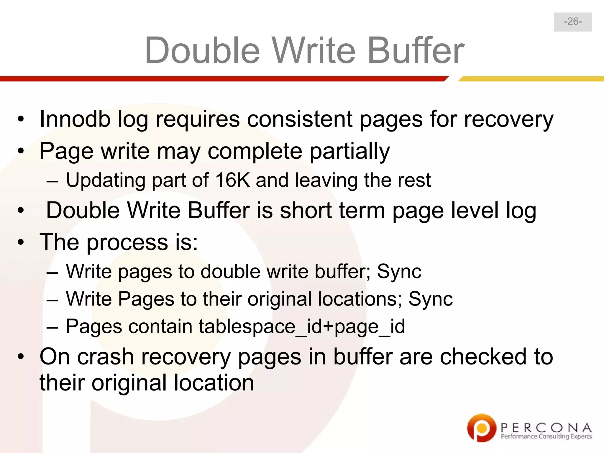 -26-


             Double Write Buffer
• Innodb log requires consistent pages for recovery
• Page write may complete partially
  – Updating part of 16K and leaving the rest
• Double Write Buffer is short term page level log
• The process is:
  – Write pages to double write buffer; Sync
  – Write Pages to their original locations; Sync
  – Pages contain tablespace_id+page_id
• On crash recovery pages in buffer are checked to
  their original location
 