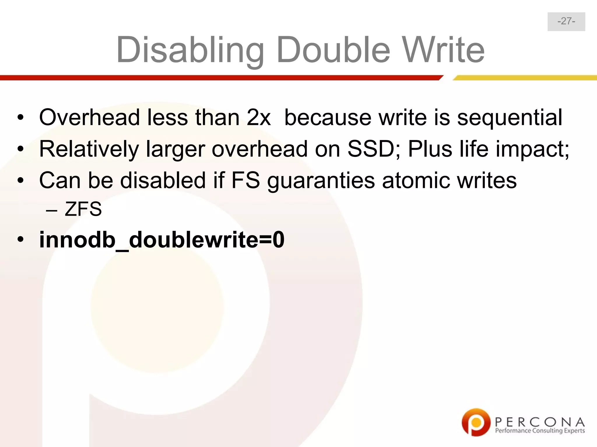 -27-


          Disabling Double Write
• Overhead less than 2x because write is sequential
• Relatively larger overhead on SSD; Plus life impact;
• Can be disabled if FS guaranties atomic writes
  – ZFS
• innodb_doublewrite=0
 