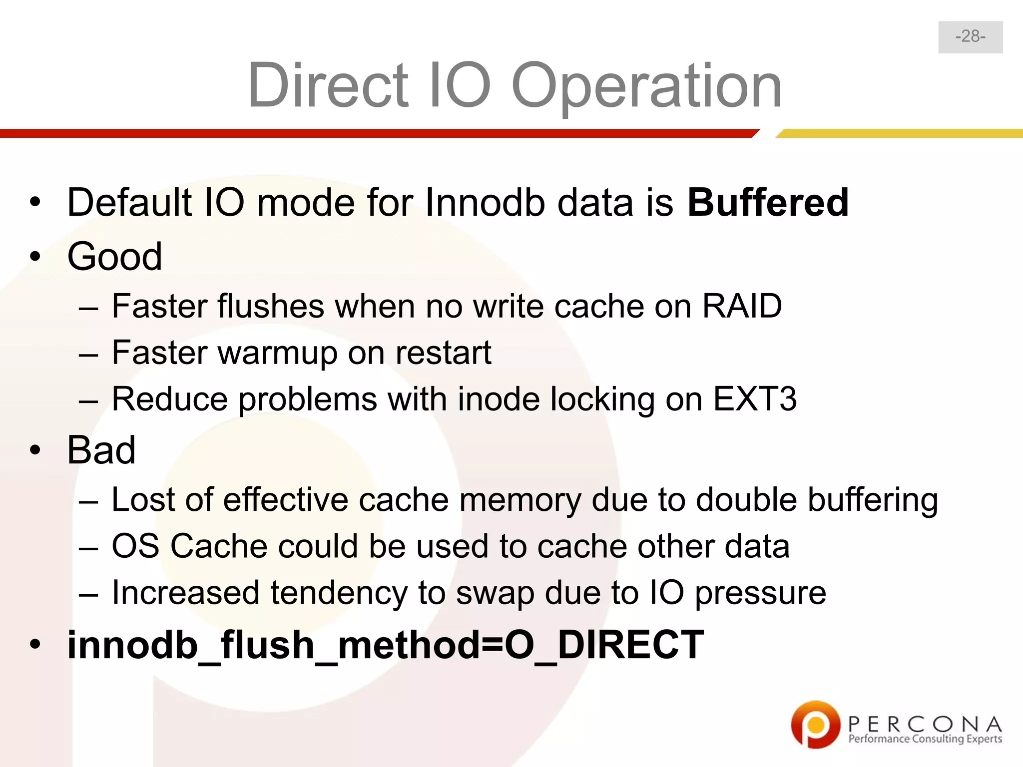 -28-


            Direct IO Operation
• Default IO mode for Innodb data is Buffered
• Good
  – Faster flushes when no write cache on RAID
  – Faster warmup on restart
  – Reduce problems with inode locking on EXT3
• Bad
  – Lost of effective cache memory due to double buffering
  – OS Cache could be used to cache other data
  – Increased tendency to swap due to IO pressure
• innodb_flush_method=O_DIRECT
 
