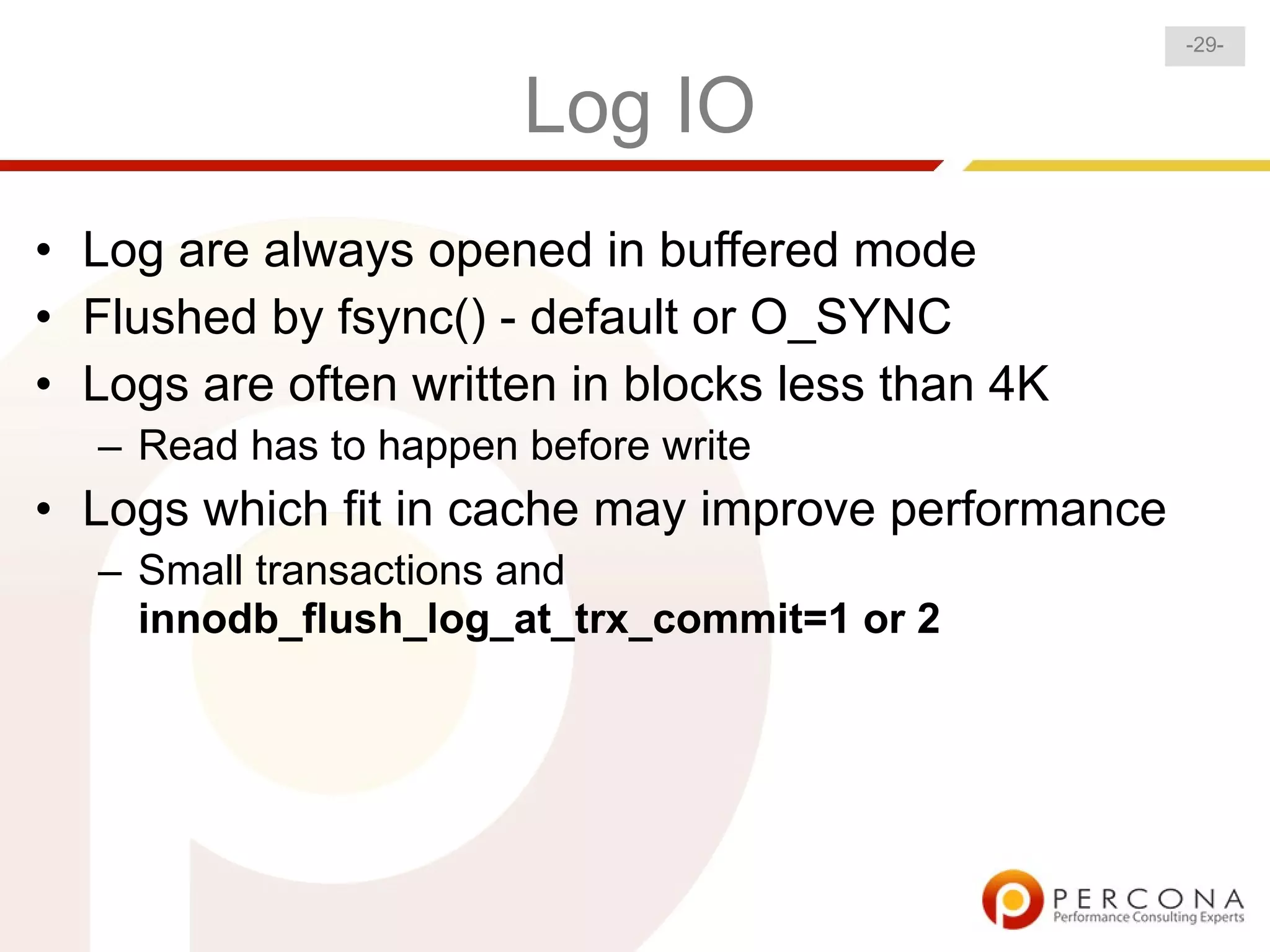 -29-


                       Log IO
• Log are always opened in buffered mode
• Flushed by fsync() - default or O_SYNC
• Logs are often written in blocks less than 4K
  – Read has to happen before write
• Logs which fit in cache may improve performance
  – Small transactions and
    innodb_flush_log_at_trx_commit=1 or 2
 