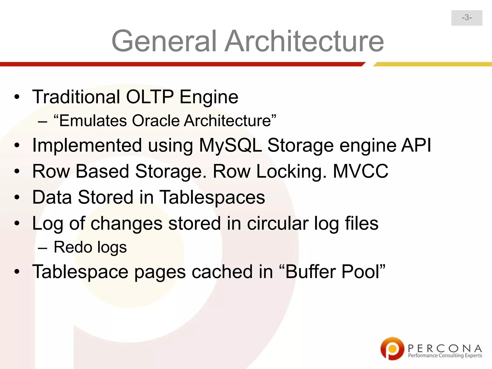 -3-


             General Architecture
• Traditional OLTP Engine
    – “Emulates Oracle Architecture”
•   Implemented using MySQL Storage engine API
•   Row Based Storage. Row Locking. MVCC
•   Data Stored in Tablespaces
•   Log of changes stored in circular log files
    – Redo logs
• Tablespace pages cached in “Buffer Pool”
 
