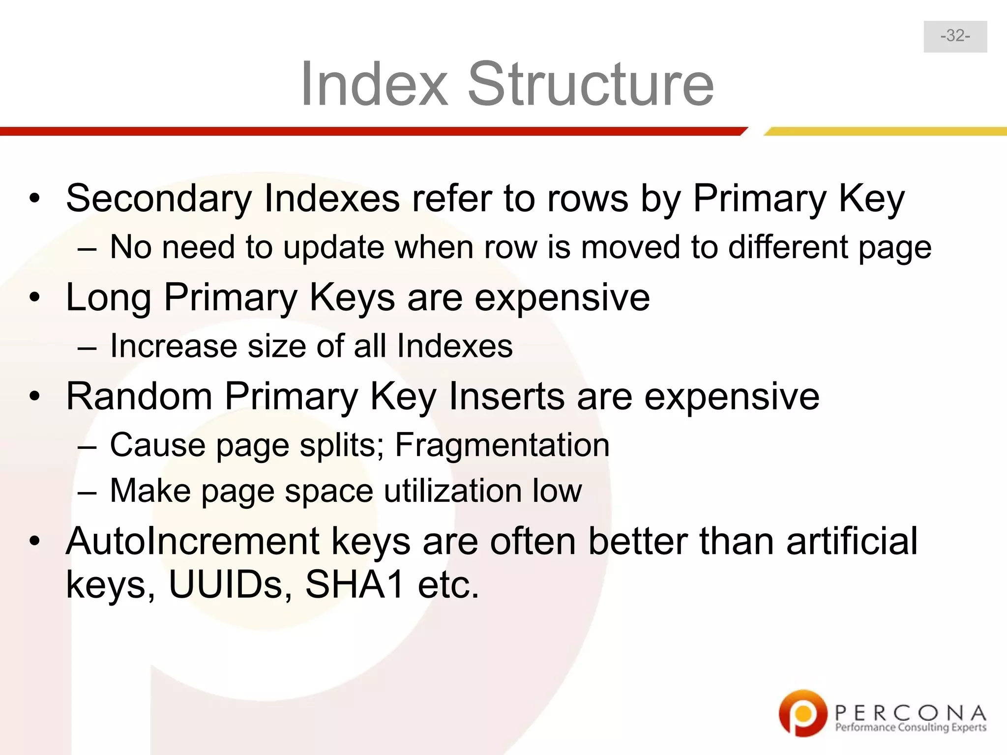 -32-


                 Index Structure
• Secondary Indexes refer to rows by Primary Key
  – No need to update when row is moved to different page
• Long Primary Keys are expensive
  – Increase size of all Indexes
• Random Primary Key Inserts are expensive
  – Cause page splits; Fragmentation
  – Make page space utilization low
• AutoIncrement keys are often better than artificial
  keys, UUIDs, SHA1 etc.
 