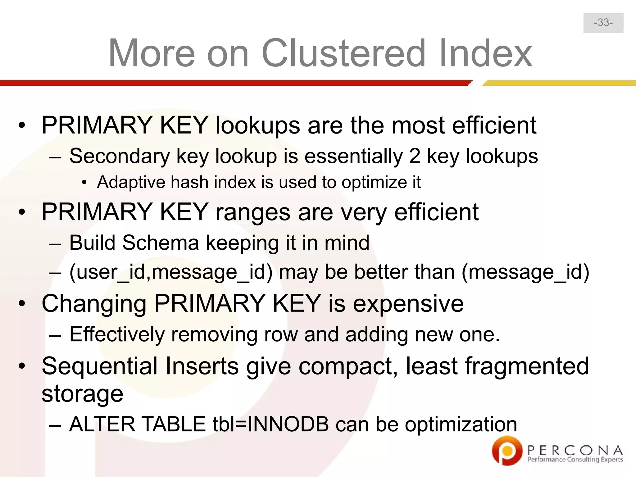 -33-


        More on Clustered Index
• PRIMARY KEY lookups are the most efficient
  – Secondary key lookup is essentially 2 key lookups
     • Adaptive hash index is used to optimize it
• PRIMARY KEY ranges are very efficient
  – Build Schema keeping it in mind
  – (user_id,message_id) may be better than (message_id)
• Changing PRIMARY KEY is expensive
  – Effectively removing row and adding new one.
• Sequential Inserts give compact, least fragmented
  storage
  – ALTER TABLE tbl=INNODB can be optimization
 