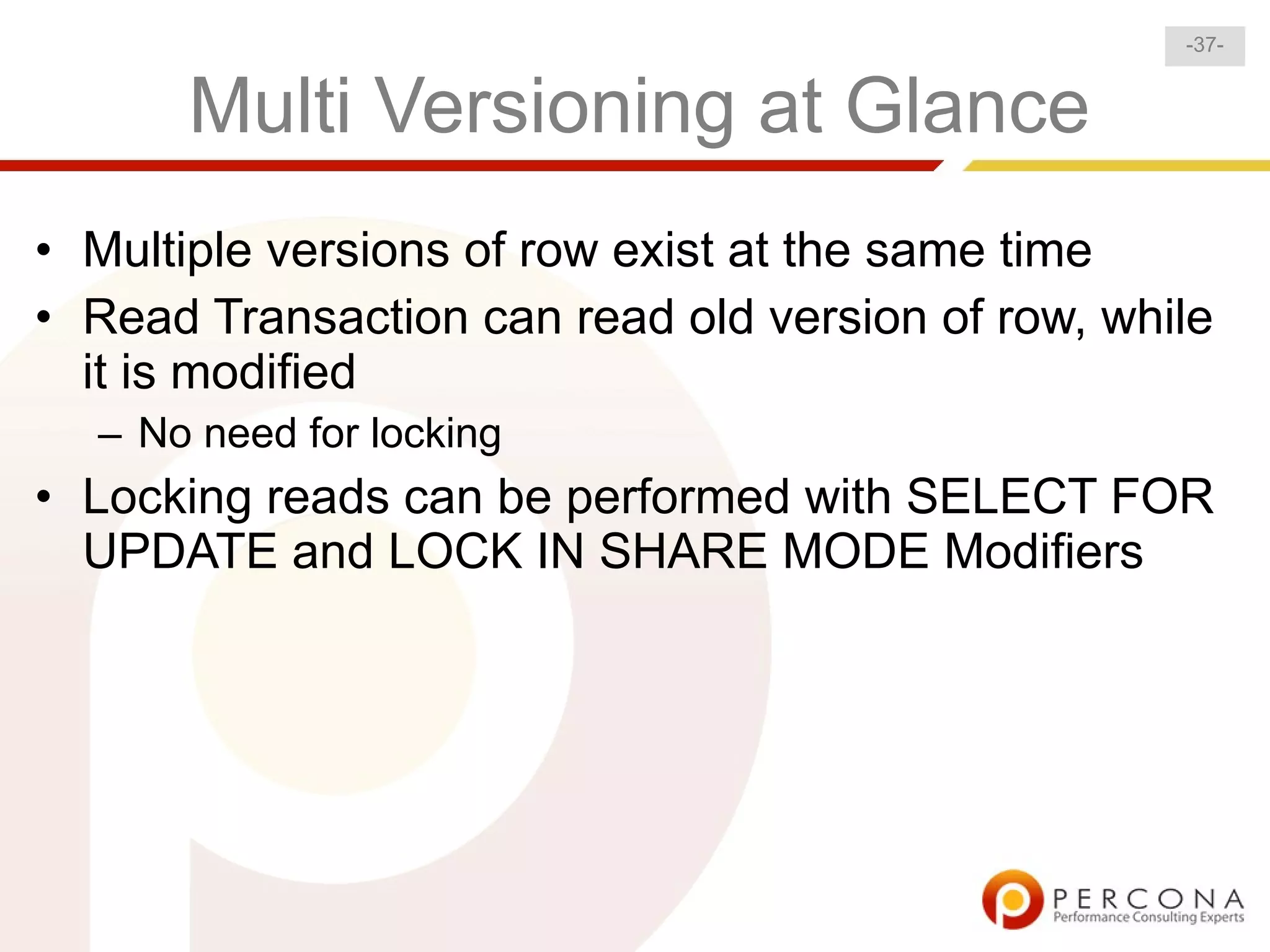 -37-


      Multi Versioning at Glance
• Multiple versions of row exist at the same time
• Read Transaction can read old version of row, while
  it is modified
  – No need for locking
• Locking reads can be performed with SELECT FOR
  UPDATE and LOCK IN SHARE MODE Modifiers
 