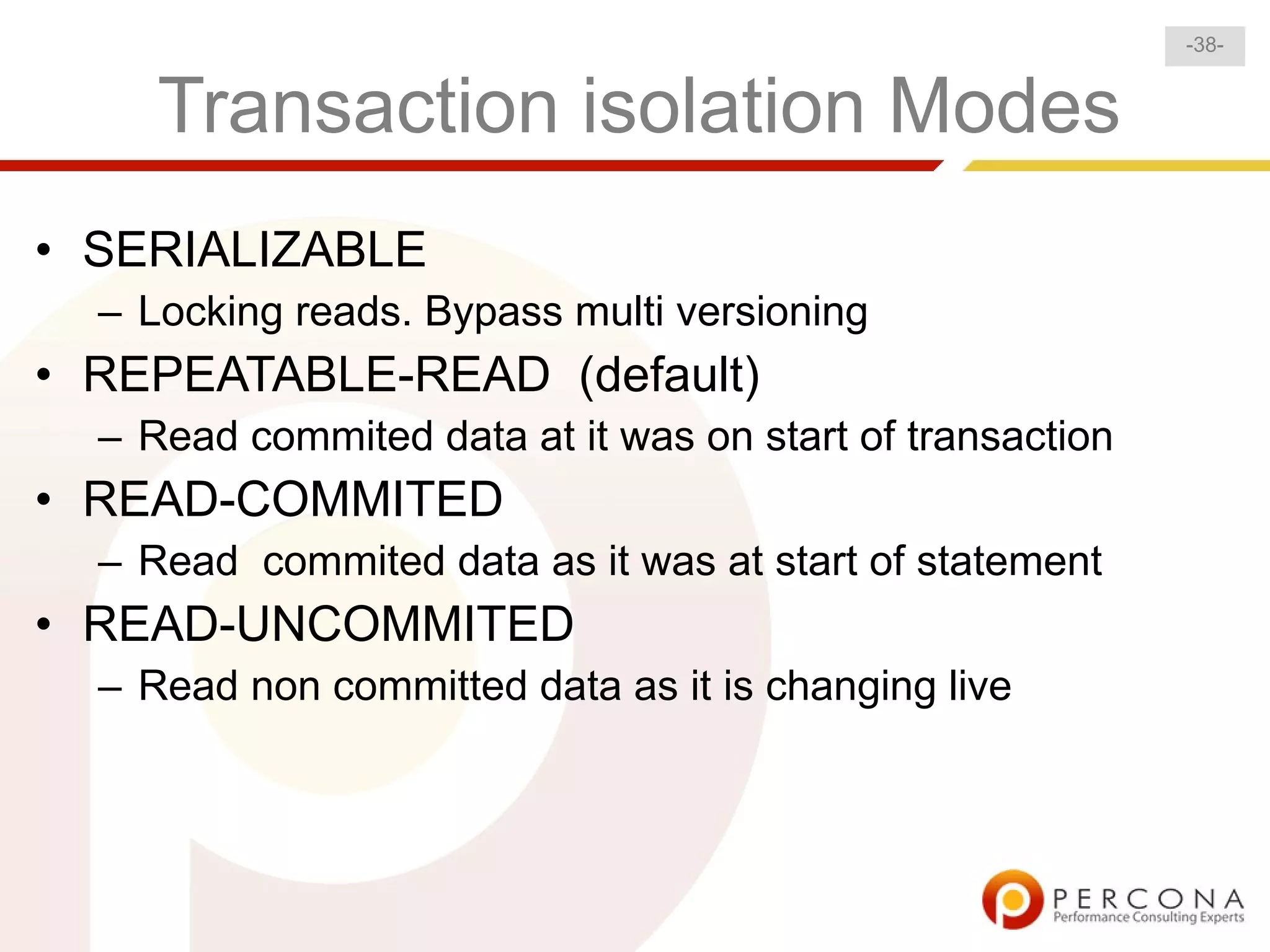 -38-


     Transaction isolation Modes
• SERIALIZABLE
  – Locking reads. Bypass multi versioning
• REPEATABLE-READ (default)
  – Read commited data at it was on start of transaction
• READ-COMMITED
  – Read commited data as it was at start of statement
• READ-UNCOMMITED
  – Read non committed data as it is changing live
 