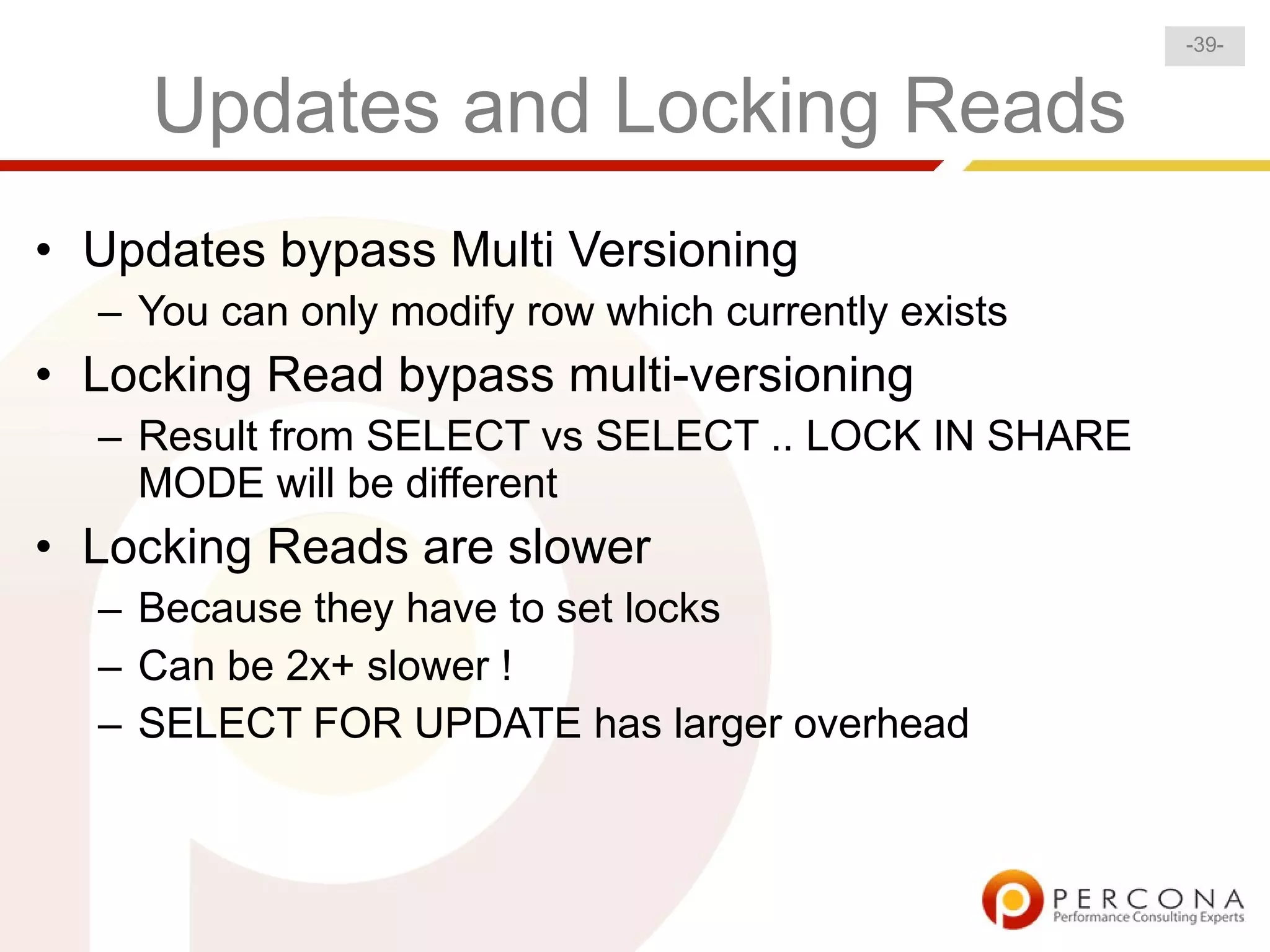 -39-


     Updates and Locking Reads
• Updates bypass Multi Versioning
  – You can only modify row which currently exists
• Locking Read bypass multi-versioning
  – Result from SELECT vs SELECT .. LOCK IN SHARE
    MODE will be different
• Locking Reads are slower
  – Because they have to set locks
  – Can be 2x+ slower !
  – SELECT FOR UPDATE has larger overhead
 