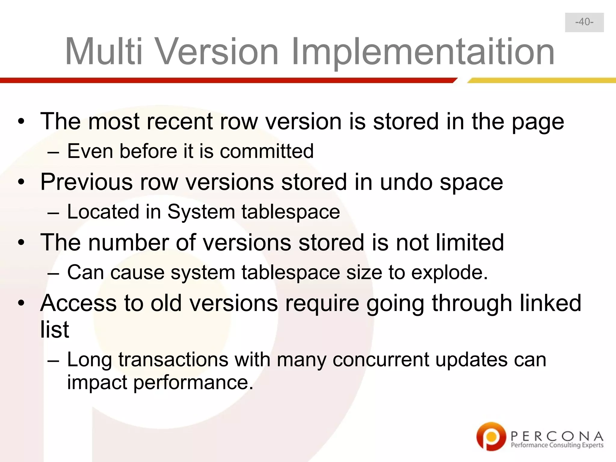 -40-


    Multi Version Implementaition
• The most recent row version is stored in the page
  – Even before it is committed
• Previous row versions stored in undo space
  – Located in System tablespace
• The number of versions stored is not limited
  – Can cause system tablespace size to explode.
• Access to old versions require going through linked
  list
  – Long transactions with many concurrent updates can
    impact performance.
 