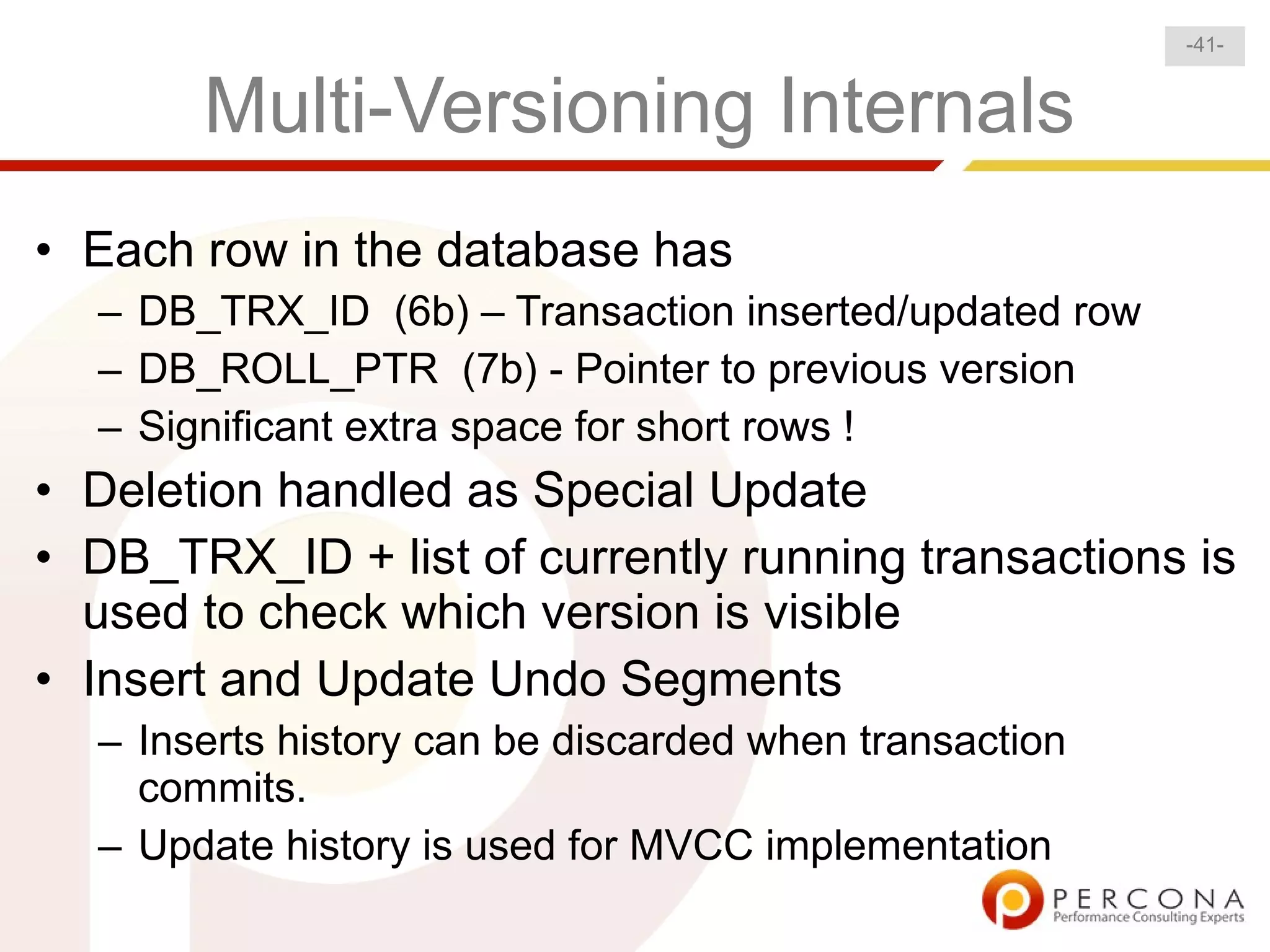 -41-


       Multi-Versioning Internals
• Each row in the database has
  – DB_TRX_ID (6b) – Transaction inserted/updated row
  – DB_ROLL_PTR (7b) - Pointer to previous version
  – Significant extra space for short rows !
• Deletion handled as Special Update
• DB_TRX_ID + list of currently running transactions is
  used to check which version is visible
• Insert and Update Undo Segments
  – Inserts history can be discarded when transaction
    commits.
  – Update history is used for MVCC implementation
 