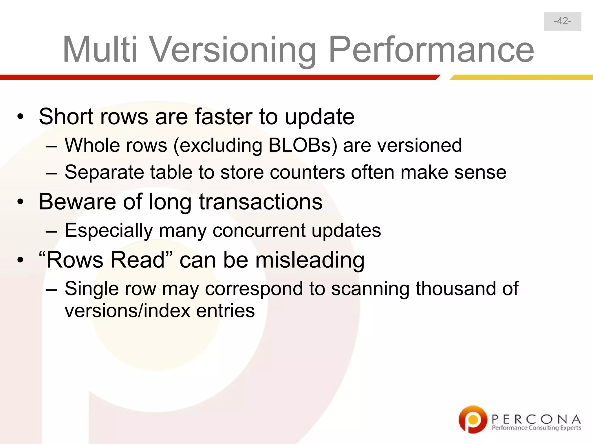 -42-


    Multi Versioning Performance
• Short rows are faster to update
  – Whole rows (excluding BLOBs) are versioned
  – Separate table to store counters often make sense
• Beware of long transactions
  – Especially many concurrent updates
• “Rows Read” can be misleading
  – Single row may correspond to scanning thousand of
    versions/index entries
 