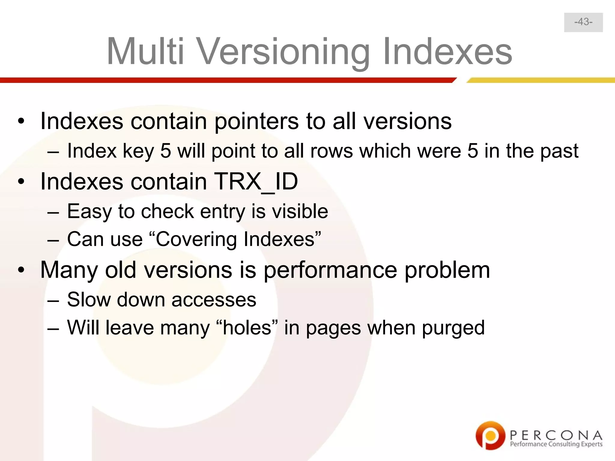 -43-


        Multi Versioning Indexes
• Indexes contain pointers to all versions
  – Index key 5 will point to all rows which were 5 in the past
• Indexes contain TRX_ID
  – Easy to check entry is visible
  – Can use “Covering Indexes”
• Many old versions is performance problem
  – Slow down accesses
  – Will leave many “holes” in pages when purged
 