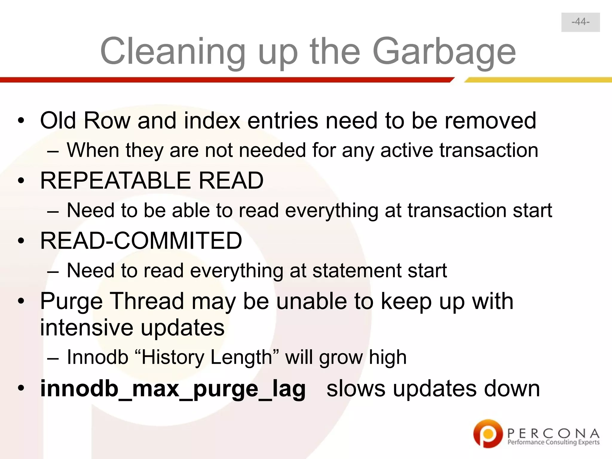 -44-


       Cleaning up the Garbage
• Old Row and index entries need to be removed
  – When they are not needed for any active transaction
• REPEATABLE READ
  – Need to be able to read everything at transaction start
• READ-COMMITED
  – Need to read everything at statement start
• Purge Thread may be unable to keep up with
  intensive updates
  – Innodb “History Length” will grow high
• innodb_max_purge_lag slows updates down
 