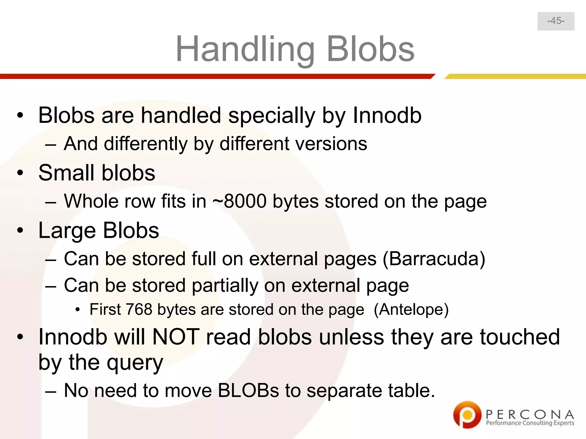 -45-


                  Handling Blobs
• Blobs are handled specially by Innodb
  – And differently by different versions
• Small blobs
  – Whole row fits in ~8000 bytes stored on the page
• Large Blobs
  – Can be stored full on external pages (Barracuda)
  – Can be stored partially on external page
     • First 768 bytes are stored on the page (Antelope)
• Innodb will NOT read blobs unless they are touched
  by the query
  – No need to move BLOBs to separate table.
 