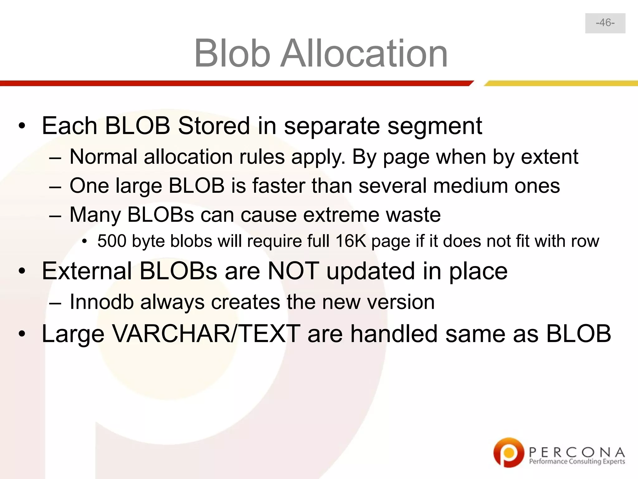 -46-


                    Blob Allocation
• Each BLOB Stored in separate segment
  – Normal allocation rules apply. By page when by extent
  – One large BLOB is faster than several medium ones
  – Many BLOBs can cause extreme waste
     • 500 byte blobs will require full 16K page if it does not fit with row
• External BLOBs are NOT updated in place
  – Innodb always creates the new version
• Large VARCHAR/TEXT are handled same as BLOB
 