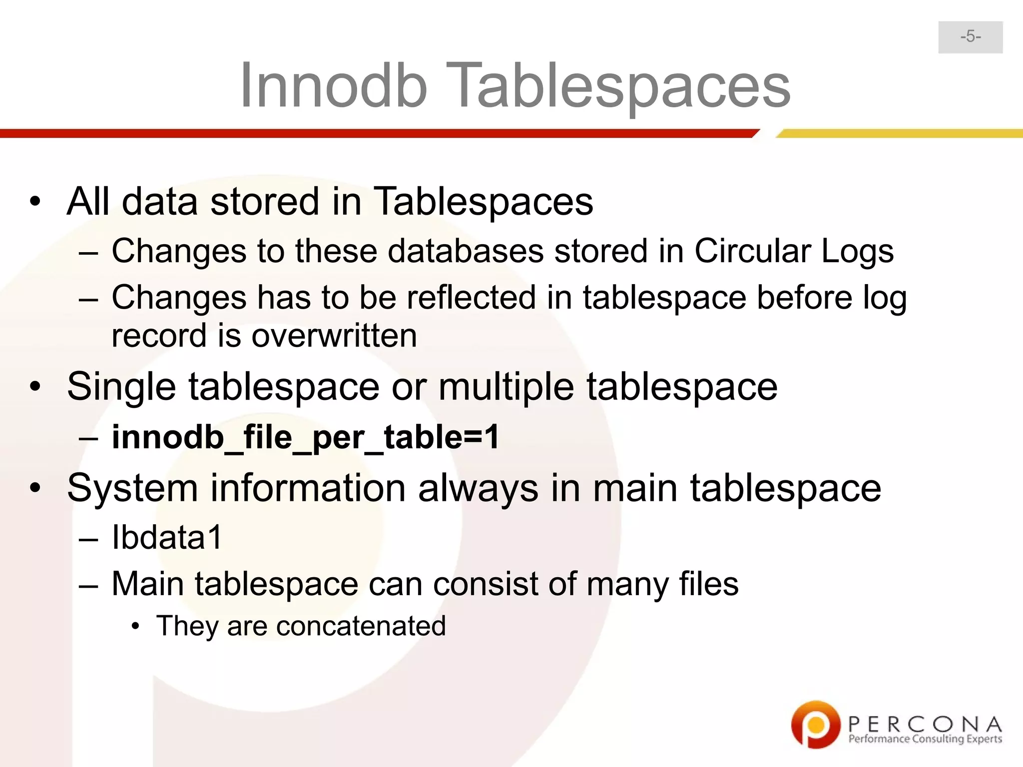 -5-


            Innodb Tablespaces
• All data stored in Tablespaces
  – Changes to these databases stored in Circular Logs
  – Changes has to be reflected in tablespace before log
    record is overwritten
• Single tablespace or multiple tablespace
  – innodb_file_per_table=1
• System information always in main tablespace
  – Ibdata1
  – Main tablespace can consist of many files
     • They are concatenated
 