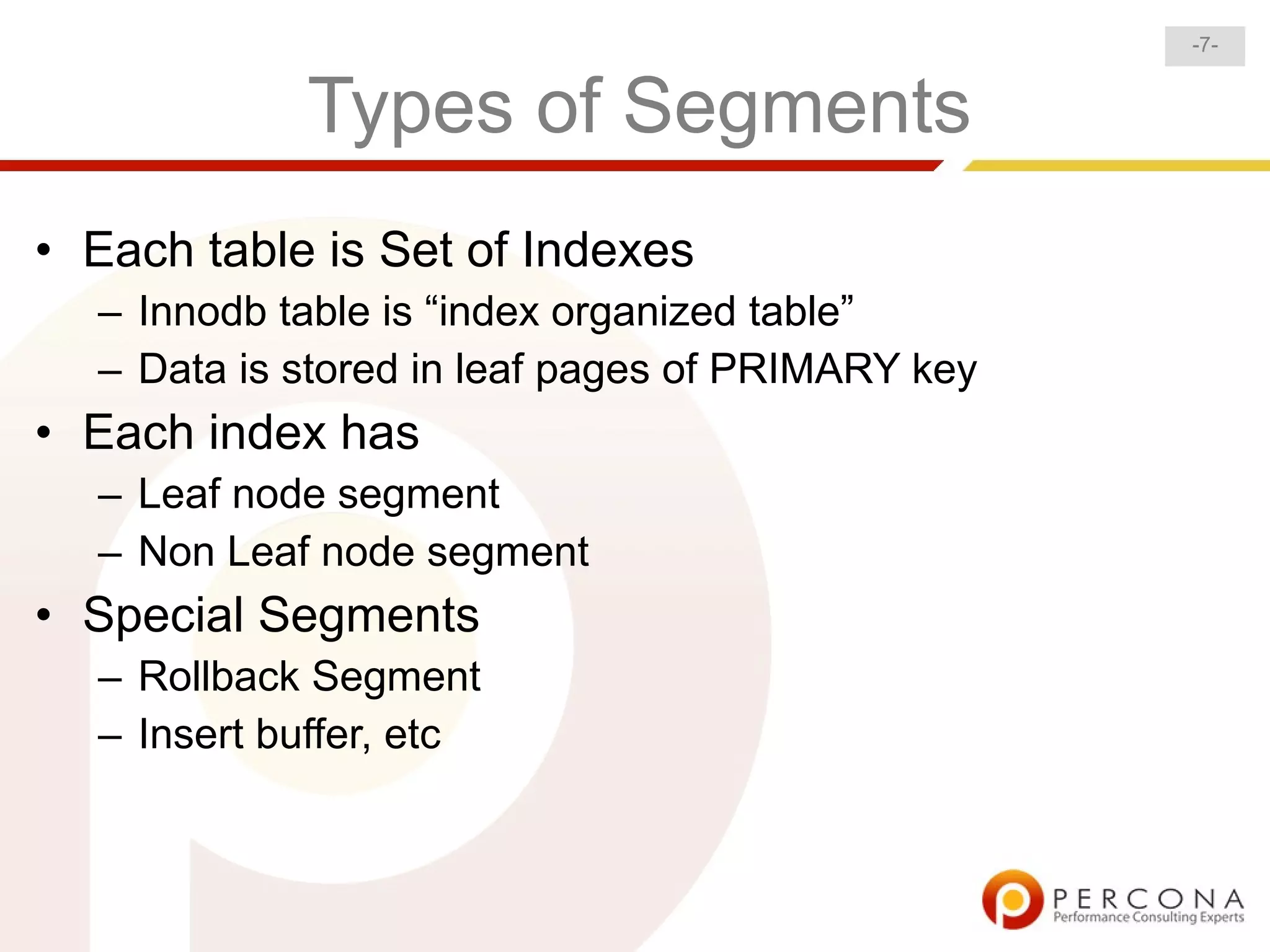 -7-


            Types of Segments
• Each table is Set of Indexes
  – Innodb table is “index organized table”
  – Data is stored in leaf pages of PRIMARY key
• Each index has
  – Leaf node segment
  – Non Leaf node segment
• Special Segments
  – Rollback Segment
  – Insert buffer, etc
 