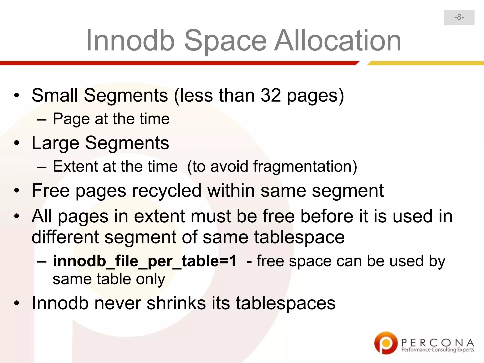 -8-


         Innodb Space Allocation
• Small Segments (less than 32 pages)
   – Page at the time
• Large Segments
   – Extent at the time (to avoid fragmentation)
• Free pages recycled within same segment
• All pages in extent must be free before it is used in
  different segment of same tablespace
   – innodb_file_per_table=1 - free space can be used by
     same table only
• Innodb never shrinks its tablespaces
 