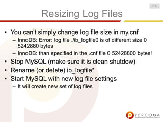 -13-


               Resizing Log Files
• You can't simply change log file size in my.cnf
  – InnoDB: Error: log file ./ib_logfile0 is of different size 0
    5242880 bytes
  – InnoDB: than specified in the .cnf file 0 52428800 bytes!
• Stop MySQL (make sure it is clean shutdow)
• Rename (or delete) ib_logfile*
• Start MySQL with new log file settings
  – It will create new set of log files
 