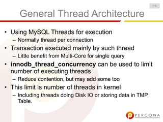 -15-


      General Thread Architecture
• Using MySQL Threads for execution
   – Normally thread per connection
• Transaction executed mainly by such thread
   – Little benefit from Multi-Core for single query
• innodb_thread_concurrency can be used to limit
  number of executing threads
   – Reduce contention, but may add some too
• This limit is number of threads in kernel
   – Including threads doing Disk IO or storing data in TMP
     Table.
 