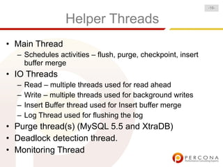 -16-


                  Helper Threads
• Main Thread
  – Schedules activities – flush, purge, checkpoint, insert
    buffer merge
• IO Threads
  –   Read – multiple threads used for read ahead
  –   Write – multiple threads used for background writes
  –   Insert Buffer thread used for Insert buffer merge
  –   Log Thread used for flushing the log
• Purge thread(s) (MySQL 5.5 and XtraDB)
• Deadlock detection thread.
• Monitoring Thread
 