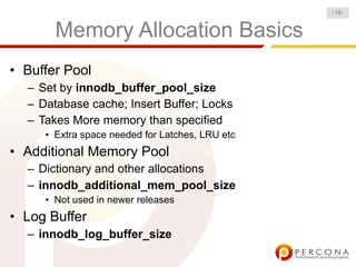 -19-


       Memory Allocation Basics
• Buffer Pool
  – Set by innodb_buffer_pool_size
  – Database cache; Insert Buffer; Locks
  – Takes More memory than specified
     • Extra space needed for Latches, LRU etc
• Additional Memory Pool
  – Dictionary and other allocations
  – innodb_additional_mem_pool_size
     • Not used in newer releases
• Log Buffer
  – innodb_log_buffer_size
 