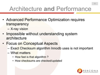 -2-



   Architecture and Performance
• Advanced Performance Optimization requires
  transparency
  – X-ray vision
• Impossible without understanding system
  architecture
• Focus on Conceptual Aspects
  – Exact Checksum algorithm Innodb uses is not important
  – What matters
     • How fast is that algorithm ?
     • How checksums are checked/updated
 