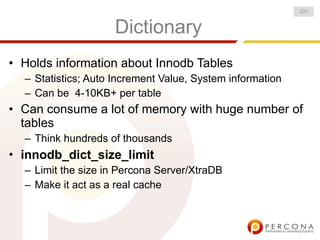 -21-


                    Dictionary
• Holds information about Innodb Tables
  – Statistics; Auto Increment Value, System information
  – Can be 4-10KB+ per table
• Can consume a lot of memory with huge number of
  tables
  – Think hundreds of thousands
• innodb_dict_size_limit
  – Limit the size in Percona Server/XtraDB
  – Make it act as a real cache
 