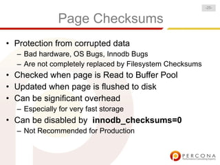 -25-


               Page Checksums
• Protection from corrupted data
  – Bad hardware, OS Bugs, Innodb Bugs
  – Are not completely replaced by Filesystem Checksums
• Checked when page is Read to Buffer Pool
• Updated when page is flushed to disk
• Can be significant overhead
  – Especially for very fast storage
• Can be disabled by innodb_checksums=0
  – Not Recommended for Production
 