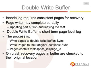 -26-


             Double Write Buffer
• Innodb log requires consistent pages for recovery
• Page write may complete partially
  – Updating part of 16K and leaving the rest
• Double Write Buffer is short term page level log
• The process is:
  – Write pages to double write buffer; Sync
  – Write Pages to their original locations; Sync
  – Pages contain tablespace_id+page_id
• On crash recovery pages in buffer are checked to
  their original location
 