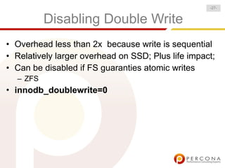 -27-


          Disabling Double Write
• Overhead less than 2x because write is sequential
• Relatively larger overhead on SSD; Plus life impact;
• Can be disabled if FS guaranties atomic writes
  – ZFS
• innodb_doublewrite=0
 