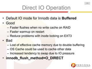-28-


            Direct IO Operation
• Default IO mode for Innodb data is Buffered
• Good
  – Faster flushes when no write cache on RAID
  – Faster warmup on restart
  – Reduce problems with inode locking on EXT3
• Bad
  – Lost of effective cache memory due to double buffering
  – OS Cache could be used to cache other data
  – Increased tendency to swap due to IO pressure
• innodb_flush_method=O_DIRECT
 